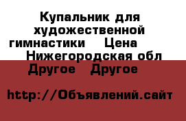 Купальник для художественной гимнастики. › Цена ­ 9 000 - Нижегородская обл. Другое » Другое   